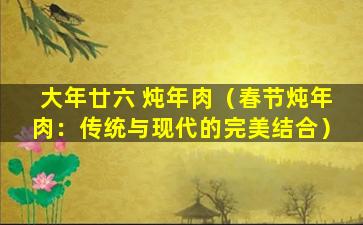 大年廿六 炖年肉（春节炖年肉：传统与现代的完美结合）